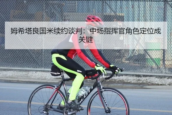 姆希塔良国米续约谈判：中场指挥官角色定位成关键