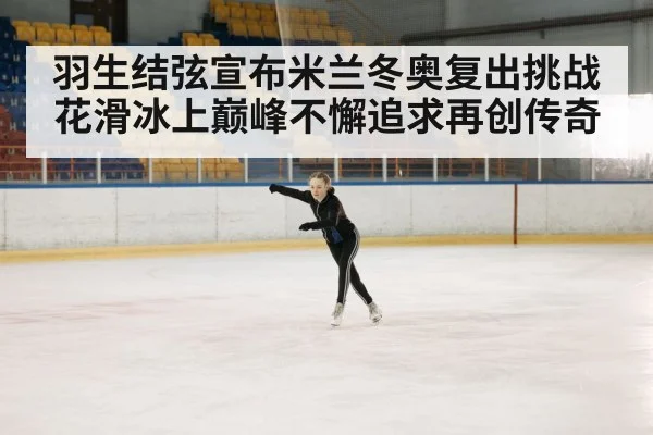 羽生结弦宣布米兰冬奥复出挑战花滑冰上巅峰不懈追求再创传奇