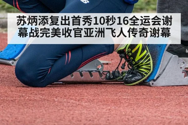 苏炳添复出首秀10秒16全运会谢幕战完美收官亚洲飞人传奇谢幕
